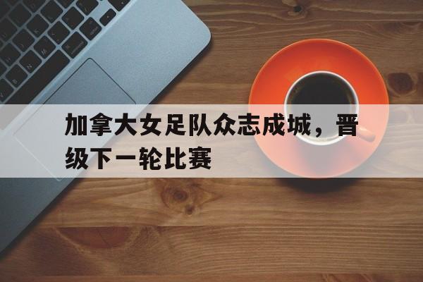 加拿大女足队众志成城，晋级下一轮比赛